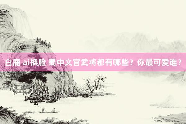 白鹿 ai换脸 蜀中文官武将都有哪些？你最可爱谁？