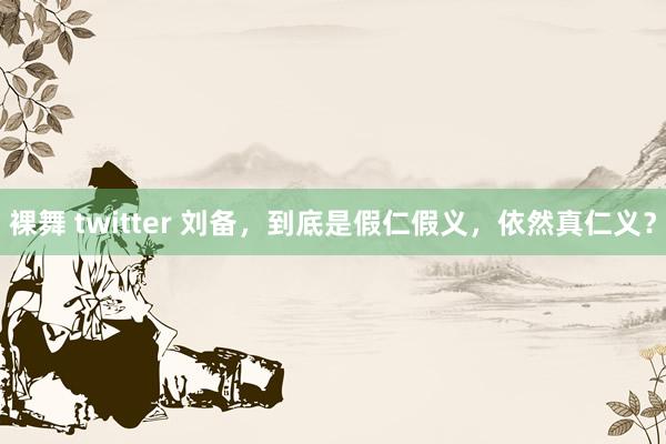 裸舞 twitter 刘备，到底是假仁假义，依然真仁义？