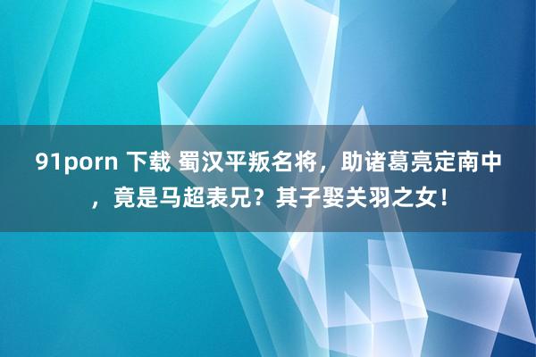 91porn 下载 蜀汉平叛名将，助诸葛亮定南中，竟是马超表兄？其子娶关羽之女！