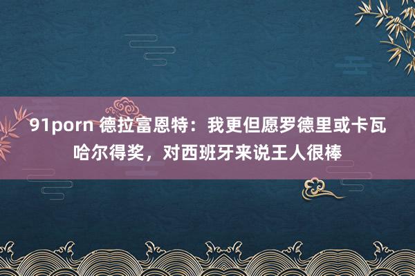 91porn 德拉富恩特：我更但愿罗德里或卡瓦哈尔得奖，对西班牙来说王人很棒