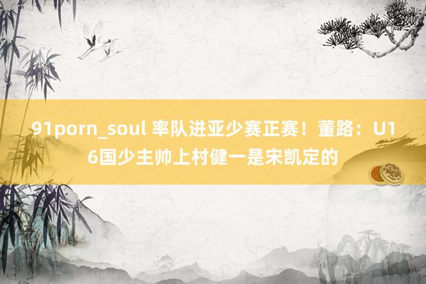 91porn_soul 率队进亚少赛正赛！董路：U16国少主帅上村健一是宋凯定的