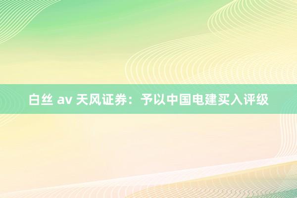 白丝 av 天风证券：予以中国电建买入评级