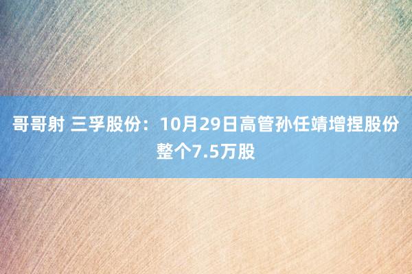 哥哥射 三孚股份：10月29日高管孙任靖增捏股份整个7.5万股