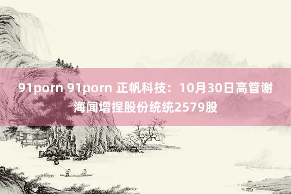 91porn 91porn 正帆科技：10月30日高管谢海闻增捏股份统统2579股