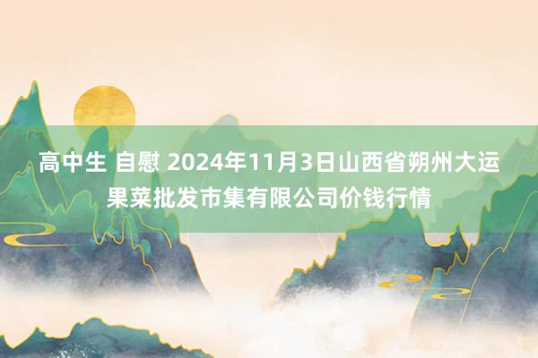 高中生 自慰 2024年11月3日山西省朔州大运果菜批发市集有限公司价钱行情