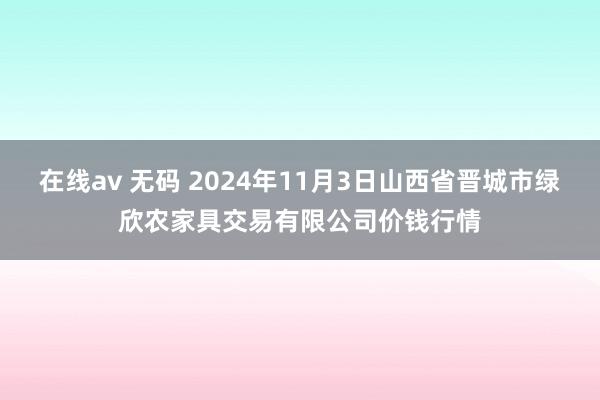 在线av 无码 2024年11月3日山西省晋城市绿欣农家具交易有限公司价钱行情