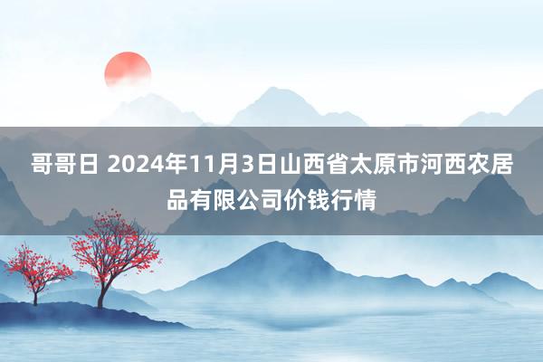 哥哥日 2024年11月3日山西省太原市河西农居品有限公司价钱行情