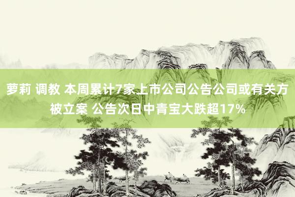 萝莉 调教 本周累计7家上市公司公告公司或有关方被立案 公告次日中青宝大跌超17%