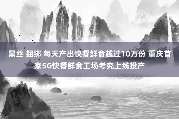 黑丝 捆绑 每天产出快餐鲜食越过10万份 重庆首家5G快餐鲜食工场考究上线投产