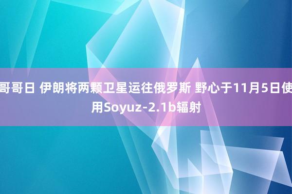 哥哥日 伊朗将两颗卫星运往俄罗斯 野心于11月5日使用Soyuz-2.1b辐射