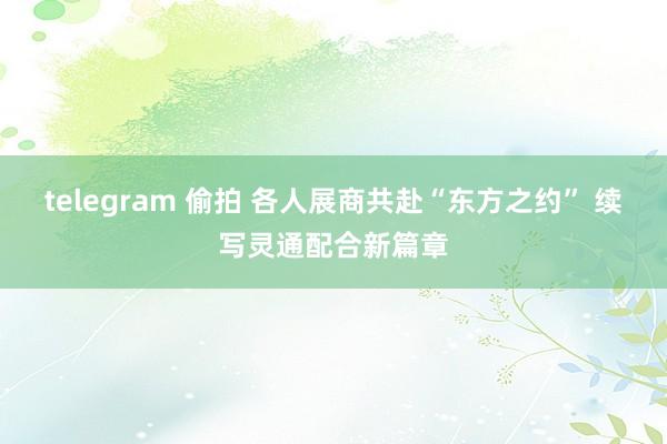 telegram 偷拍 各人展商共赴“东方之约” 续写灵通配合新篇章