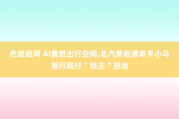 色姐姐网 AI重塑出行空间，北汽新能源牵手小马智行践行＂链主＂担当