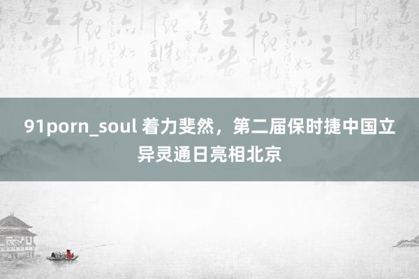 91porn_soul 着力斐然，第二届保时捷中国立异灵通日亮相北京