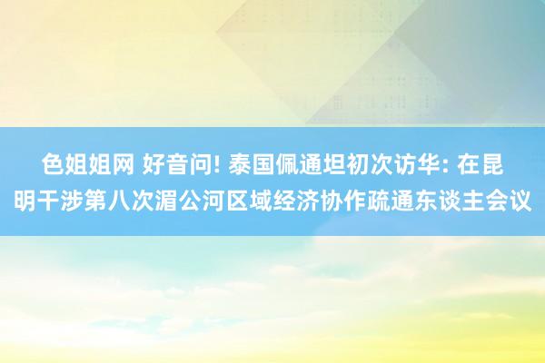 色姐姐网 好音问! 泰国佩通坦初次访华: 在昆明干涉第八次湄公河区域经济协作疏通东谈主会议