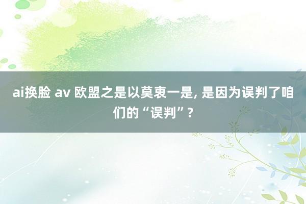 ai换脸 av 欧盟之是以莫衷一是， 是因为误判了咱们的“误判”?