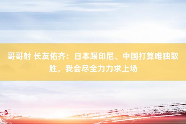 哥哥射 长友佑齐：日本踢印尼、中国打算唯独取胜，我会尽全力力求上场