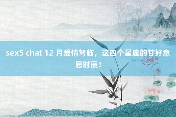 sex5 chat 12 月爱情驾临，这四个星座的甘好意思时辰！