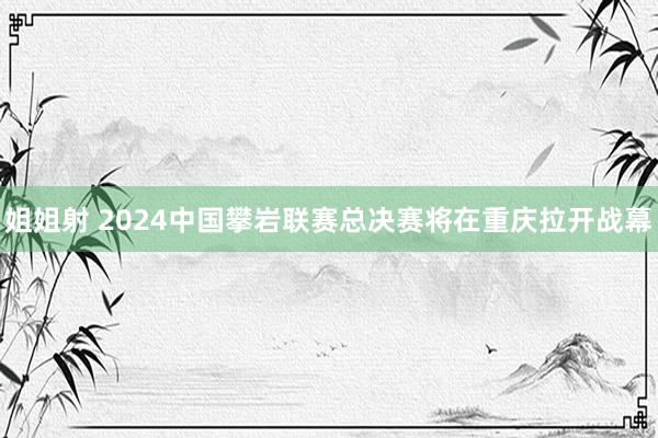 姐姐射 2024中国攀岩联赛总决赛将在重庆拉开战幕