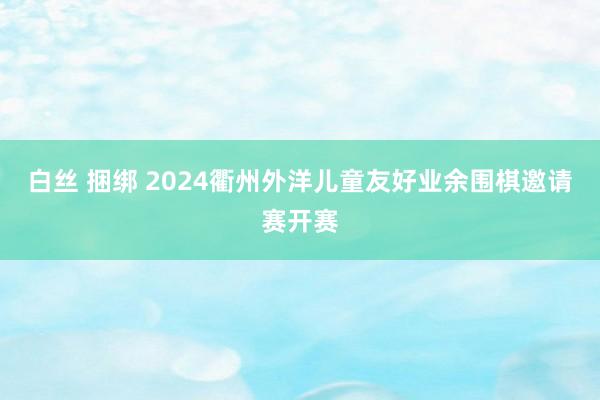 白丝 捆绑 2024衢州外洋儿童友好业余围棋邀请赛开赛