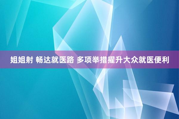 姐姐射 畅达就医路 多项举措擢升大众就医便利