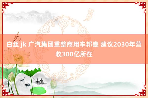 白丝 jk 广汽集团重整商用车邦畿 建议2030年营收300亿所在