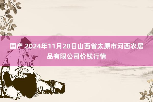 国产 2024年11月28日山西省太原市河西农居品有限公司价钱行情