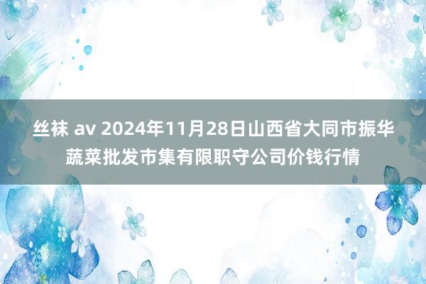 丝袜 av 2024年11月28日山西省大同市振华蔬菜批发市集有限职守公司价钱行情