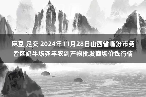 麻豆 足交 2024年11月28日山西省临汾市尧皆区奶牛场尧丰农副产物批发商场价钱行情