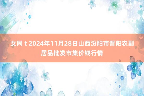 女同 t 2024年11月28日山西汾阳市晋阳农副居品批发市集价钱行情