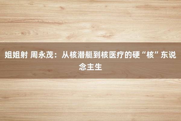 姐姐射 周永茂：从核潜艇到核医疗的硬“核”东说念主生