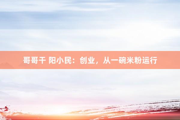 哥哥干 阳小民：创业，从一碗米粉运行