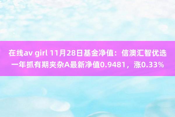 在线av girl 11月28日基金净值：信澳汇智优选一年抓有期夹杂A最新净值0.9481，涨0.33%