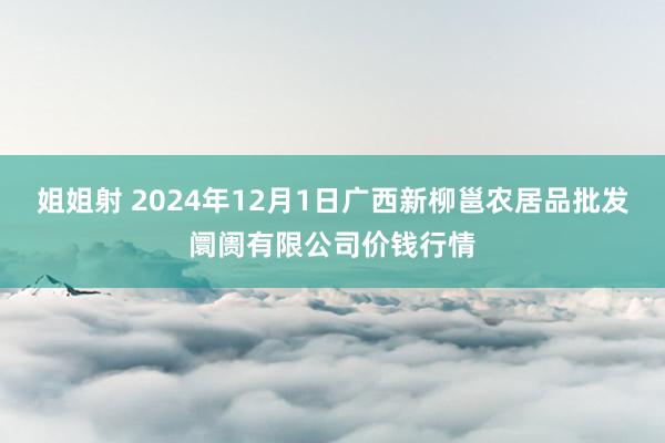 姐姐射 2024年12月1日广西新柳邕农居品批发阛阓有限公司价钱行情