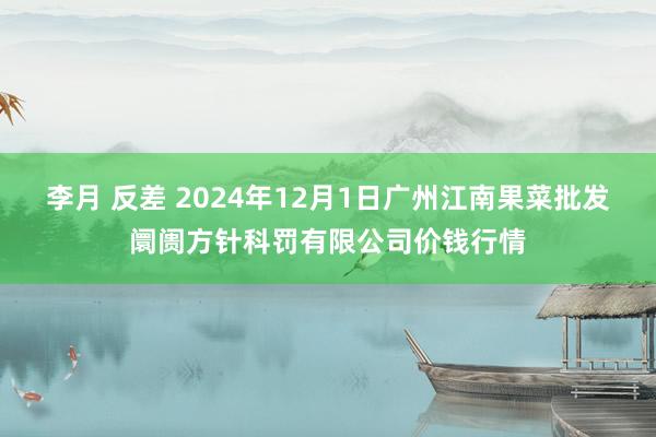 李月 反差 2024年12月1日广州江南果菜批发阛阓方针科罚有限公司价钱行情