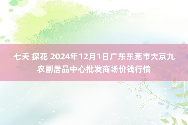 七天 探花 2024年12月1日广东东莞市大京九农副居品中心批发商场价钱行情