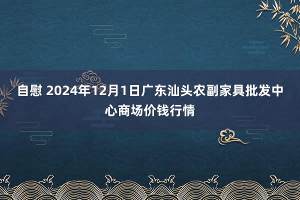 自慰 2024年12月1日广东汕头农副家具批发中心商场价钱行情