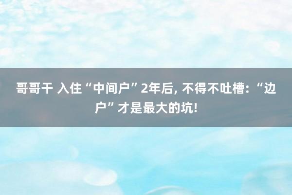 哥哥干 入住“中间户”2年后， 不得不吐槽: “边户”才是最大的坑!