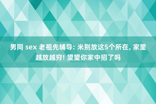 男同 sex 老祖先辅导: 米别放这5个所在， 家里越放越穷! 望望你家中招了吗