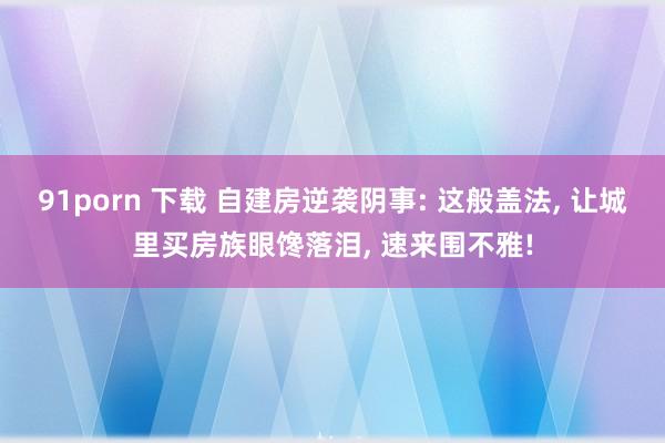 91porn 下载 自建房逆袭阴事: 这般盖法， 让城里买房族眼馋落泪， 速来围不雅!