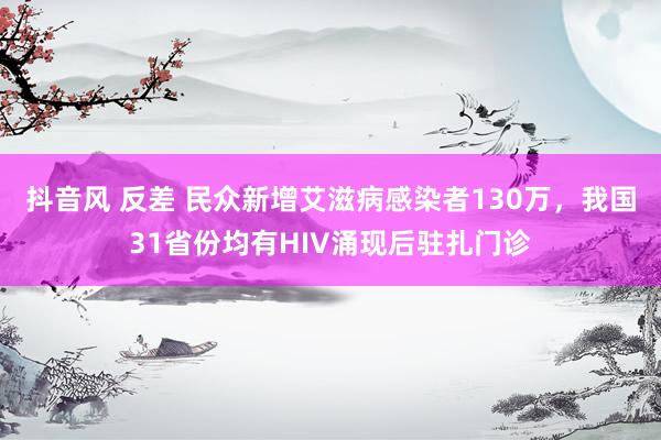 抖音风 反差 民众新增艾滋病感染者130万，我国31省份均有HIV涌现后驻扎门诊