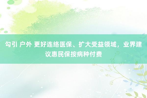 勾引 户外 更好连络医保、扩大受益领域，业界建议惠民保按病种付费