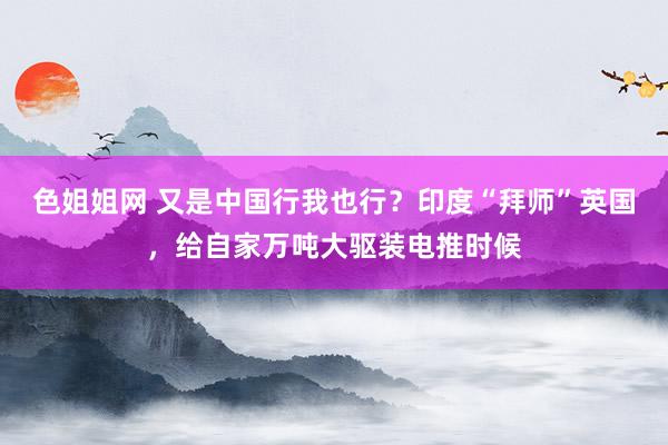 色姐姐网 又是中国行我也行？印度“拜师”英国，给自家万吨大驱装电推时候