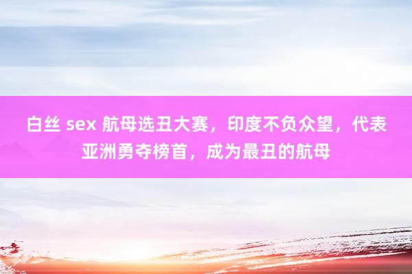 白丝 sex 航母选丑大赛，印度不负众望，代表亚洲勇夺榜首，成为最丑的航母