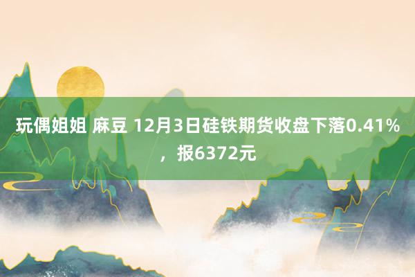 玩偶姐姐 麻豆 12月3日硅铁期货收盘下落0.41%，报6372元