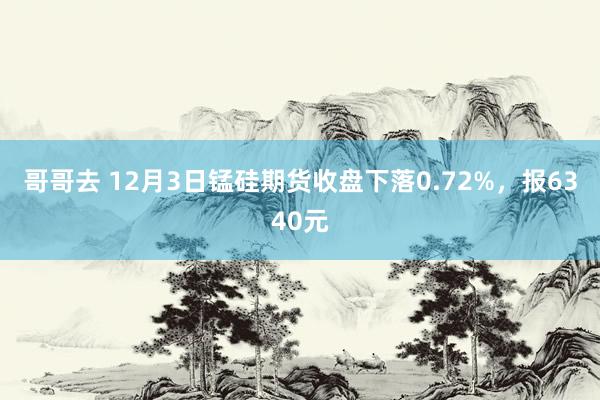 哥哥去 12月3日锰硅期货收盘下落0.72%，报6340元