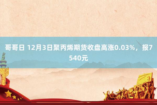 哥哥日 12月3日聚丙烯期货收盘高涨0.03%，报7540元