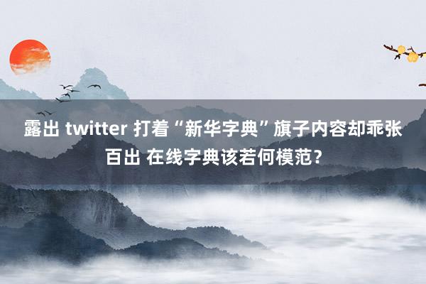 露出 twitter 打着“新华字典”旗子内容却乖张百出 在线字典该若何模范？