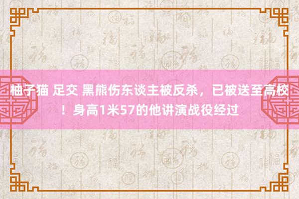 柚子猫 足交 黑熊伤东谈主被反杀，已被送至高校！身高1米57的他讲演战役经过