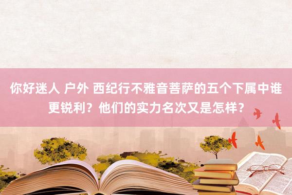 你好迷人 户外 西纪行不雅音菩萨的五个下属中谁更锐利？他们的实力名次又是怎样？