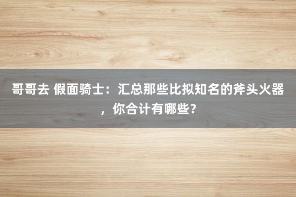 哥哥去 假面骑士：汇总那些比拟知名的斧头火器，你合计有哪些？